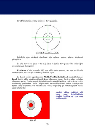 Bir CD oluşturmak için üç tane iç içe daire çizeceğiz.




                                Şekil 6.2: İç içe çizilmiş daireler

       Dairelerin aynı merkezli olabilmesi için çalışma alanına kılavuz çizgilerini
yerleştiririz.

      Üç tane daire iç içe çizilir (Şekil 6.2). Önce en dıştaki daire çizilir, daha sonra diğeri
en sona içerdeki daire çizilir.

     Hatırlatma: Çizim sırasında Shift tuşu şeklin daire olmasını, Alt tuşu ise dairenin
merkez den ve merkeze eşit uzaklıkta çizilmesini sağlar.

      Üç dairede seçilir, seçimden sonra Modify/Combine Paths/Punch menüsü kullanılır.
Punch üstteki şeklin alttaki şekli kestiği kısım çıkartılmış olunur. Bu da ortadaki boşluğun
oluşmasını sağlar. Zemin rengini değiştirdiğimizde ortadaki boşlukta yani en içteki renkte
zemin rengi görülecektir. Gerçek CD gibi ortada boşluk oluşturulmuş olunur. Plastik yüzeye
benzer yüzey oluşturmak için ortadaki daire seçilir, dolgu rengi gri bir ton seçilerek plastik
yüzey oluşturulur.

                                                             Yandaki şekilde görüldüğü gibi
                                                             zemin    rengi    değiştirildiğinde
                                                             ortadaki boşlukta da aynı renk
                                                             görülmektedir.




                       Şekil 6.3

                                               78
 