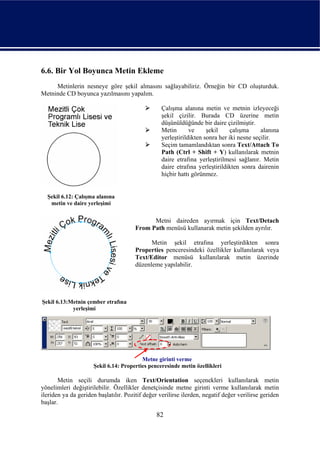 6.6. Bir Yol Boyunca Metin Ekleme
     Metinlerin nesneye göre şekil almasını sağlayabiliriz. Örneğin bir CD oluşturduk.
Metninde CD boyunca yazılmasını yapalım.

                                                  Çalışma alanına metin ve metnin izleyeceği
                                                  şekil çizilir. Burada CD üzerine metin
                                                  düşünüldüğünde bir daire çizilmiştir.
                                                  Metin       ve     şekil     çalışma     alanına
                                                  yerleştirildikten sonra her iki nesne seçilir.
                                                  Seçim tamamlandıktan sonra Text/Attach To
                                                  Path (Ctrl + Shift + Y) kullanılarak metnin
                                                  daire etrafına yerleştirilmesi sağlanır. Metin
                                                  daire etrafına yerleştirildikten sonra dairenin
                                                  hiçbir hattı görünmez.


  Şekil 6.12: Çalışma alanına
   metin ve daire yerleşimi


                                             Metni daireden ayırmak için Text/Detach
                                       From Path menüsü kullanarak metin şekilden ayrılır.

                                             Metin şekil etrafına yerleştirdikten sonra
                                       Properties penceresindeki özellikler kullanılarak veya
                                       Text/Editor menüsü kullanılarak metin üzerinde
                                       düzenleme yapılabilir.




Şekil 6.13:Metnin çember etrafına
            yerleşimi




                                         Metne girinti verme
                     Şekil 6.14: Properties penceresinde metin özellikleri

       Metin seçili durumda iken Text/Orientation seçenekleri kullanılarak metin
yönelimleri değiştirilebilir. Özellikler denetçisinde metne girinti verme kullanılarak metin
ileriden ya da geriden başlatılır. Pozitif değer verilirse ilerden, negatif değer verilirse geriden
başlar.

                                                82
 