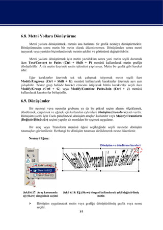 6.8. Metni Yollara Dönüştürme
       Metni yollara dönüştürmek, metnin ana hatlarını bir grafik nesneye dönüştürmektir.
Dönüştürmeden sonra metin bir metin olarak düzenlenemez. Dönüşümden sonra metni
taşıyarak veya yeniden biçimlendirerek metnin şeklini ve görünümü değiştirilebilir.

      Metni yollara dönüştürmek için metin yazıldıktan sonra yani metin seçili durumda
iken Text/Convert to Paths (Ctrl + Shift + P) menüsü kullanılarak metin grafiğe
dönüştürülür. Artık metin üzerinde metin işlemleri yapılamaz. Metin bir grafik gibi hareket
eder.

       Eğer karakterler üzerinde tek tek çalışmak istiyorsak metin seçili iken
Modıfy/Ungroup (Ctrl + Shift + G) menüsü kullanılarak karakterler üzerinde ayrı ayrı
çalışabilir. Tekrar grup halinde hareket etmesini istiyorsak bütün karakterler seçili iken
Modify/Group (Ctrl + G) veya Modify/Combine Paths/Join (Ctrl + J) menüsü
kullanılarak karakterler birleştirilir.

6.9. Dönüşümler
      Bir nesneyi veya nesneler grubunu ya da bir piksel seçim alanını ölçeklemek,
döndürmek, çarpıtmak ve eğmek için kullanılan eylemlere dönüşüm (transform) adı verilir.
Dönüşüm işlemi için Tools panelindeki dönüşüm araçları kullanılır veya Modify/Transform
(Değiştir/Dönüştür) seçimi yapılıp alt menüden bir seçenek uygulanır.

      Bir araç veya Transform menüsü öğesi seçildiğinde seçili nesnede dönüşüm
tutamaçları görüntülenir. Herhangi bir dönüşüm tutamacı sürüklenerek nesne düzenlenir.

     Nesneyi Eğme:

                                                             Dönüşüm ve döndürme kareleri




 Şekil 6.17: Araç kutusunda    Şekil 6.18: Eğ (Skew) simgesi kullanılarak şekli değiştirilmiş
 eğ (Skew) simgesinin seçimi                              metin

           Dönüşüm uygulanacak metin veya grafiğe dönüştürülmüş grafik veya nesne
           seçilir.
                                            84
 