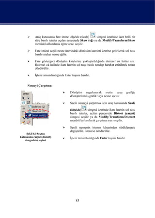 Araç kutusunda fare imleci ölçekle (Scale)      simgesi üzerinde iken belli bir
            süre basılı tutulur açılan pencerede Skew (eğ) ya da Modify/Transform/Skew
            menüsü kullanılarak eğme aracı seçilir.

            Fare imleci seçili nesne üzerindeki dönüşüm kareleri üzerine getirilerek sol tuşu
            basılı tutulup nesne eğilir.

            Fare göstergeci dönüşüm karelerine yaklaştırıldığında dairesel ok halini alır.
            Dairesel ok halinde iken farenin sol tuşu basılı tutulup hareket ettirilerek nesne
            döndürülür.

            İşlem tamamlandığında Enter tuşuna basılır.


      Nesneyi Çarpıtma:

                                        Dönüşüm uygulanacak metin veya                grafiğe
                                        dönüştürülmüş grafik veya nesne seçilir.

                                        Seçili nesneyi çarpıtmak için araç kutusunda Scale

                                        (ölçekle)      simgesi üzerinde iken farenin sol tuşu
                                        basılı tutulur, açılan pencerede Distort (çarpıt)
                                        simgesi seçilir ya da Modify/Transform/Distrort
                                        menüsü kullanılarak çarpıtma aracı seçilir.

                                        Seçili nesnenin istenen köşesinden sürüklenerek
                                        değiştirilir. İstenirse döndürülür.
     Şekil 6.19:Araç
kutusunda çarpıt (distort)              İşlem tamamlandığında Enter tuşuna basılır.
    simgesinin seçimi




                                             85
 