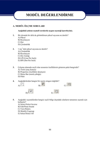 MODÜL DEĞERLENDİRME

                    MODÜL DEĞERLENDİRME
A. MODÜL ÖLÇME SORULARI

     Aşağıdaki çoktan seçmeli sorularda uygun seçeneği işaretleyiniz.

1.   Bir ekranda bir defa da görüntülenen piksel sayısına ne denilir?
     A) Piksel
     B) Rezolasyon
     C) Dot
     D) Çözünürlük

2.   1 inç2' deki piksel sayısına ne denilir?
     A) Çözünürlük
     B) Rezolasyon
     C) Dot Aralığı
     D) LPI (Line Per Inch)
     E) DPI (Dot Per Inch)


3.   Çalışma alanında seçili olan nesnenin özelliklerini gösteren palet hangisidir?
     A) Tools (araç kutusu)
     B) Properties (özellikler denetçisi)
     C) Menu Bar (menü çubuğu)
     D) Palet

4.   Aşağıdakilerden hangisi bir seçim simgesi değildir?

     A)                         B)                              C)


               D)                                    E)


5.   Aşağıdaki seçeneklerden hangisi seçili bölge dışındaki alanların tamamını seçmek için
     kullanılır?
     A) Select/Select Inverse
     B) Edit/Paste Insede
     C) View/Rulers
     D) Modify/Ungroup
     E) Select/Select All




                                                88
 