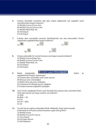 6.    Çalışma alanındaki nesnelerin arka plan rengini değiştirmek için aşağıdaki menü
      seçeneklerinden hangisi kullanılır?
      A) Modify/Canvas/Canvas Size
      B) Modify/Canvas/Canvas Color
      C) Modify/Mask/Hide All
      D) File/Import
      E) File/Export

7.    Çalışma alanı içerisindeki nesneleri ölçeklendirmek için araç kutusundaki (Tools)
      simgelerden aşağıdakilerden hangisi kullanılır?

      A)                        B)                             C)


               D)                                 E)

8.    Çalışma alanındaki bir resmin boyutunu için hangisi seçenek kullanılır?
      A) Modify/Canvas/Image Size
      B) Modify/Canvas/Canvas Color
      C) Modify/Mask/Hide All
      D) File/Import
      E) File/Export


9.    Başlık    çubuğundaki                                                     ifadesi    ile
      aşağıdakilerden hangisi anlatılmıştır?
      A) Çalışma alanı içersindeki seçili nesne sayısını
      B) Dosyaya isim verilmediğini
      C) Birden fazla açık dosya olduğunu
      D) Çalışmanın bir Bitmap dosyası olduğunu
      E) Çalışma üzerinde değişiklik yapıldığını

10.   Araç (Tools) çubuğunda Pointer seçili durumda iken çalışma alanı içerisinde birden
      fazla şekil seçmek için hangi yardımcı tuş kullanılır?
      A) Shift
      B) Shift + Alt
      C) Ctrl
      D) Ctrl + Shift
      E) Alt

11.   Tuvalin boyutu yapılan çalışmadan büyük olduğunda, hangi menü seçeneği
      kullanılarak tuval boyutu çalışma boyutuna uygun hale getirilir?
      A) Modify/Group
      B) Modify/Canvas/Fit Canvas
      C) View/Import
      D) File/Open Recent
      E) Edit/Duplicate
                                             89
 