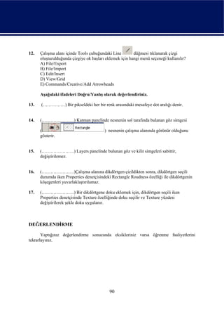 12.   Çalışma alanı içinde Tools çubuğundaki Line        düğmesi tıklanarak çizgi
      oluşturulduğunda çizgiye ok başları eklemek için hangi menü seçeneği kullanılır?
      A) File/Export
      B) File/Import
      C) Edit/Insert
      D) View/Grid
      E) Commands/Creative/Add Arrowheads

      Aşağıdaki ifadeleri Doğru/Yanlış olarak değerlendiriniz.

13.   (……………) Bir pikseldeki her bir renk arasındaki mesafeye dot aralığı denir.


14.   (………………….) Katman panelinde nesnenin sol tarafında bulanan göz simgesi

      (                                  ) nesnenin çalışma alanında görünür olduğunu
      gösterir.


15.   (………………….) Layers panelinde bulunan göz ve kilit simgeleri sabittir,
      değiştirilemez.


16.   (………………….)Çalışma alanına dikdörtgen çizildikten sonra, dikdörtgen seçili
      durumda iken Properties denetçisindeki Rectangle Roudness özelliği ile dikdörtgenin
      köşegenleri yuvarlaklaştırılamaz.

17.   (………………….) Bir dikdörtgene doku eklemek için, dikdörtgen seçili iken
      Properties denetçisinde Texture özelliğinde doku seçilir ve Texture yüzdesi
      değiştirilerek şekle doku uygulanır.



DEĞERLENDİRME

       Yaptığınız değerlendirme sonucunda eksikleriniz varsa öğrenme faaliyetlerini
tekrarlayınız.




                                            90
 