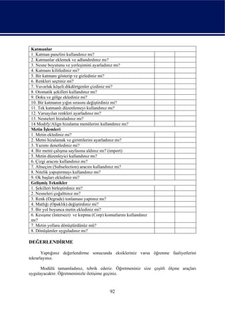 Katmanlar
 1. Katman panelini kullandınız mı?
 2. Katmanlar eklemek ve adlandırdınız mı?
 3. Nesne boyutunu ve yerleşimini ayarladınız mı?
 4. Katmanı kilitlediniz mi?
 5. Bir katmanı gösterip ve gizlediniz mi?
 6. Renkleri seçtiniz mi?
 7. Yuvarlak köşeli dikdörtgenler çizdiniz mi?
 8. Otomatik şekilleri kullandınız mı?
 9. Doku ve gölge eklediniz mi?
 10. Bir katmanın yığın sırasını değiştirdiniz mi?
 11. Tek katmanlı düzenlemeyi kullandınız mı?
 12. Varsayılan renkleri ayarladınız mı?
 13. Nesneleri hizaladınız mı?
 14 Modify/Align hizalama menülerini kullandınız mı?
 Metin İşlemleri
 1. Metin eklediniz mi?
 2. Metni hizalamak ve girintilerini ayarladınız mı?
 3. Yazımı denetlediniz mi?
 4. Bir metni çalışma sayfasına aldınız mı? (import)
 5. Metin düzenleyici kullandınız mı?
 6. Çizgi aracını kullandınız mı?
 7. Altseçim (Subselection) aracını kullandınız mı?
 8. Nitelik yapıştırmayı kullandınız mı?
 9. Ok başları eklediniz mi?
 Gelişmiş Teknikler
 1. Şekilleri birleştirdiniz mi?
 2. Nesneleri çoğalttınız mı?
 3. Renk (Degrade) tonlaması yaptınız mı?
 4. Matlığı (Opaklık) değiştirdiniz mi?
 5. Bir yol boyunca metin eklediniz mi?
 6. Kesişme (Intersect) ve kırpma (Corp) komutlarını kullandınız
 mı?
 7. Metin yollara dönüştürdünüz mü?
 8. Dönüşümler uyguladınız mı?

DEĞERLENDİRME

       Yaptığınız değerlendirme sonucunda eksikleriniz varsa öğrenme faaliyetlerini
tekrarlayınız.

      Modülü tamamladınız, tebrik ederiz. Öğretmeniniz size çeşitli ölçme araçları
uygulayacaktır. Öğretmeninizle iletişime geçiniz.



                                           92
 