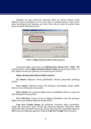Düğmeler için basit rollover’lar oluşturulur. Basit bir rollover, kullanıcı imleci
düğmenin üzerine getirdiğinde yeni bir resme geçer ve ardından kullanıcı imleci resmin
dışına kaydırdığında eski durumuna geri döner. Basit rollover sadece iki grafiğe ihtiyaç
duyar, bu nedenle yüklenmesi hızlıdır.




                   Şekil 1.1: Düğme düzenleyici (button editör) penceresi



       Çalışmanıza düğme yerleştirmek için Edit/Insert/New Button (Ctrl + Shift + F8)
menüsü kullanılır. Ekrana düğme düzenleyici (Button Editor) penceresi ekrana (Şekil 1.1)
gelir. Düğme üzerinde yazı gölgeleme, fare hareketine göre belirlenir.

      Düğme düzenleyicideki (Button Editör) sekmeler:

       Up sekmesi: Düğmenin normal görünümüdür. Ekranda yerleşiminde görüleceği
şekildir.

       Over sekmesi: Düğmenin üzerine fare göstergeci getirildiğinde alacağı şekildir
(farenin sol tuşu tıklanmadan alacağı şekil).

       Down sekmesi: fare göstergeci düğme üzerine getirildiğinde farenin sol tuşuna bir
defa tıklandığında alacağı şekildir.

     Over while down: Farenin sol tuşu ile düğmeye tıklandıktan sonra, fare göstergeci
düğme üzerine getirildiğinde düğmenin alacağı şekildir.

      Copy Over Graphic butonu: Bir görünümde oluşturulan düğme görünümünü,
olduğu gibi aktarılmasını sağlar. Örneğin Up sekmesinde düğmenin oluşturdunuz, Over
sekmesinde düğme görünümü oluşturmaya geçtiniz, Up sekmesinde oluşturduğuz düğmenin
Over sekmesine olduğu gibi geçmesini istiyorsak Copy Over Graphic butonu kullanılır.



                                             4
 