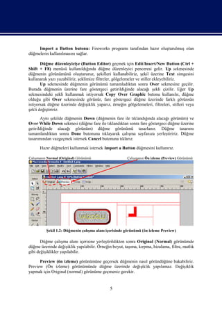 Import a Button butonu: Fireworks programı tarafından hazır oluşturulmuş olan
düğmelerin kullanılmasını sağlar.

       Düğme düzenleyiciye (Button Editor) geçmek için Edit/Insert/New Button (Ctrl +
Shift + F8) menüsü kullanıldığında düğme düzenleyici penceresi gelir. Up sekmesinde
düğmenin görünümünü oluştururuz, şekilleri kullanabiliriz, şekil üzerine Text simgesini
kullanarak yazı yazabiliriz, şeklimize filtreler, gölgelemeler ve stiller ekleyebiliriz.
       Up sekmesinde düğmenin görünümü tamamladıktan sonra Over sekmesine geçilir.
Burada düğmenin üzerine fare göstergeci getirildiğinde alacağı şekli çizilir. Eğer Up
sekmesindeki şekli kullanmak istiyorsak Copy Over Graphic butonu kullanılır, düğme
olduğu gibi Over sekmesinde görünür, fare göstergeci düğme üzerinde farklı görünsün
istiyorsak düğme üzerinde değişiklik yaparız, örneğin gölgelemeleri, filtreleri, stilleri veya
şekli değiştiririz.
       Aynı şekilde düğmenin Down (düğmenin fare ile tıklandığında alacağı görünüm) ve
Over While Down sekmesi (düğme fare ile tıklandıktan sonra fare göstergeci düğme üzerine
getirildiğinde alacağı görünüm) düğme görünümü tasarlanır. Düğme tasarımı
tamamlandıktan sonra Done butonuna tıklayarak çalışma sayfanıza yerleştiririz. Düğme
tasarımından vazgeçmek istersek Cancel butonuna tıklarız.

      Hazır düğmeleri kullanmak istersek Import a Button düğmesini kullanırız.

Çalışmanın Normal (Original) Görünümü                   Çalışmanın Ön izleme (Preview) Görünümü




          Şekil 1.2: Düğmenin çalışma alanı içerisinde görünümü (ön izleme Preview)

       Düğme çalışma alanı içerisine yerleştirildikten sonra Original (Normal) görünümde
düğme üzerinde değişiklik yapılabilir. Örneğin boyut, taşıma, kırpma, hizalama, filtre, matlık
gibi değişiklikler yapılabilir.

      Preview (ön izleme) görünümüne geçersek düğmenin nasıl göründüğüne bakabiliriz.
Preview (Ön izleme) görünümünde düğme üzerinde değişiklik yapılamaz. Değişiklik
yapmak için Original (normal) görünüme geçmeniz gerekir.


                                              5
 