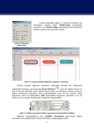 Çalışma alanındaki düğme ve nesneleri hizalamak için
                              hizalanacak nesneler seçilir. Modify/Align menüsündeki
                              seçenekler veya Window/Align menüsündeki palet kullanılarak
                              nesneler çalışma alanı içerisinde sıralanır.




   Şekil 1.5: Hizalama
      (align) paleti




                 Şekil 1.6: Çalışma alanında düğmeleri çoğaltma ve hizalama

      Çalışma alanında düğmeler kopyalama yollarından herhangi biri kullanılarak
çoğaltılabilir. Örneğin araç kutusunda işaretçi (Pointer)           seçili iken düğme farenin sol
tuşu ile bir defa tıklanarak seçilir, Alt tuşu basılı tutulur, tuş bırakılmaz, farenin sol tuşu ile
düğme sürüklenerek kopyalanır. İşlem tamamlandıktan sonra Alt tuşu bırakılır. Diğer
kopyalama yolları da kullanılabilir. Edit menüsündeki kopyalama seçenekleri, kısa yol
tuşları, kısa yol simgeleri kullanılarak da düğmeler kopyalanabilir.




          Şekil 1.7: Düğme nesnesinin özellikler (properties) denetçisindeki özellikleri
      Düğmeler kopyalandıktan sonra özellikler (Properties) penceresinde düğme
üzerindeki metin değiştirilebilir, filtreler eklenebilir, matlığı değiştirilebilir.

                                                7
 