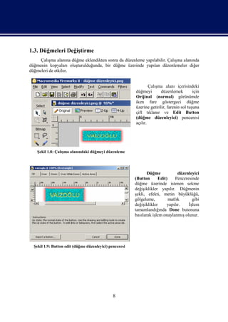 1.3. Düğmeleri Değiştirme
     Çalışma alanına düğme eklendikten sonra da düzenleme yapılabilir. Çalışma alanında
düğmenin kopyaları oluşturulduğunda, bir düğme üzerinde yapılan düzenlemeler diğer
düğmeleri de etkiler.


                                                                 Çalışma alanı içerisindeki
                                                         düğmeyi        düzenlemek         için
                                                         Orijinal (normal) görünümde
                                                         iken fare göstergeci düğme
                                                         üzerine getirilir, farenin sol tuşuna
                                                         çift tıklanır ve Edit Button
                                                         (düğme düzenleyici) penceresi
                                                         açılır.




    Şekil 1.8: Çalışma alanındaki düğmeyi düzenleme




                                                                Düğme            düzenleyici
                                                         (Button      Edit)     Penceresinde
                                                         düğme üzerinde istenen sekme
                                                         değişiklikler yapılır. Düğmenin
                                                         şekli, efekti, metin büyüklüğü,
                                                         gölgeleme,         matlık       gibi
                                                         değişiklikler     yapılır.    İşlem
                                                         tamamlandığında Done butonuna
                                                         basılarak işlem onaylanmış olunur.




  Şekil 1.9: Button edit (düğme düzenleyici) penceresi




                                               8
 