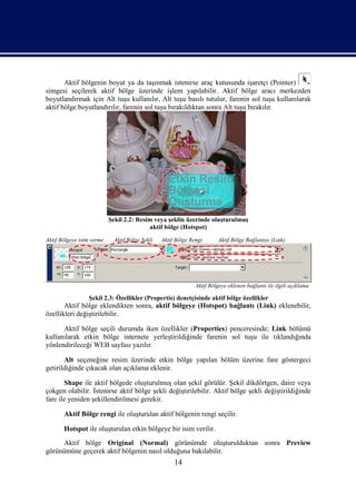 Aktif bölgenin boyut ya da taşınmak istenirse araç kutusunda işaretçi (Pointer)
simgesi seçilerek aktif bölge üzerinde işlem yapılabilir. Aktif bölge aracı merkezden
boyutlandırmak için Alt tuşu kullanılır, Alt tuşu basılı tutulur, farenin sol tuşu kullanılarak
aktif bölge boyutlandırılır, farenin sol tuşu bırakıldıktan sonra Alt tuşu bırakılır.




                           Şekil 2.2: Resim veya şeklin üzerinde oluşturulmuş
                                          aktif bölge (Hotspot)
Aktif Bölgeye isim verme    Aktif Bölge Şekli   Aktif Bölge Rengi       Aktif Bölge Bağlantısı (Link)




                                                              Aktif Bölgeye eklenen bağlantı ile ilgili açıklama

                 Şekil 2.3: Özellikler (Propertis) denetçisinde aktif bölge özellikler
       Aktif bölge eklendikten sonra, aktif bölgeye (Hotspot) bağlantı (Link) eklenebilir,
özellikleri değiştirilebilir.

      Aktif bölge seçili durumda iken özellikler (Properties) penceresinde; Link bölümü
kullanılarak etkin bölge internete yerleştirildiğinde farenin sol tuşu ile tıklandığında
yönlendirileceği WEB sayfası yazılır.

       Alt seçeneğine resim üzerinde etkin bölge yapılan bölüm üzerine fare göstergeci
getirildiğinde çıkacak olan açıklama eklenir.

       Shape ile aktif bölgede oluşturulmuş olan şekil görülür. Şekil dikdörtgen, daire veya
çokgen olabilir. İstenirse aktif bölge şekli değiştirilebilir. Aktif bölge şekli değiştirildiğinde
fare ile yeniden şekillendirilmesi gerekir.

       Aktif Bölge rengi ile oluşturulan aktif bölgenin rengi seçilir.

       Hotspot ile oluşturulan etkin bölgeye bir isim verilir.
     Aktif bölge Original (Normal) görünümde oluşturulduktan sonra Preview
görünümüne geçerek aktif bölgenin nasıl olduğuna bakılabilir.
                                                     14
 