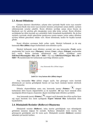 2.3. Resmi Dilimleme
       Çalışma alanımızı düzenlerken, çalışma alanı içerisinde büyük resim veya nesneler
olur. Boyutu büyük olan resim veya nesneleri internete yerleştirmek zaman alabilir, sayfanın
yüklenmesinde sorunlar çıkabilir. Resim dilimlere ayrıldığı zaman dosya boyutu da
küçülecek ayrı bir şekilmiş gibi olacağından resim daha kolay yerleşir. Resim dilimlere
ayrıldığında her dilim üzerinde ayrı çalışılabilir farklı formatlarda kaydedilebilir. Bu da bize
sayfamız içerisinde sürekli güncelleme gerekiyorsa resmin tamamı yerine sadece dilimlere
ayrılmış bölümü güncelleme imkânı verir. Resmi dilimlemek, keskin bir bıçakla kesmek
gibidir.
      Resmi dilimlere ayırmanın farklı yolları vardır. Menüyü kullanarak ya da araç
kutusunda Slice (dilim) simgesi kullanılarak resim dilimlere ayrılır.
       Menüyü kullanarak resmi dilimlere ayırmak için araç kutusundan (Tools) seçim
araçlarından biri (seçim aracı (Marquee), kement (Laso), çokgen (Polygon) araçlarından
biri) seçilir. Resim üzerinde dilimlenecek alan seçilir, seçildikten sonra
Edit/Insert/Rectanguler Slice (Alt + Shift + U) veya Edit/Insert/Polygon Slice (Alt +
Shift + P) menülerinden biri kullanılarak seçili bölge dilimlere ayrılır.



                                       Araç Kutusunda Slice (Dilim) simgesi




                          Şekil 2.6: Araç kutusu slice (dilim) simgesi

      Araç kutusundan Slice (dilim) simgesi seçilir, fare göstergeci resim üzerinde
dilimlenecek yer üzerine gelindiğinde farenin sol tuşu basılı tutularak hareket ettirilerek
dilim oluşturulur.
       Dilimler oluşturulduktan sonra araç kutusunda işaretçi (Pointer)                  simgesi
kullanılarak dilim boyutu değiştirilebilir ya da taşınabilir. Alt tuşu basılı tutularak dilim
taşındığında dilimin kopyası oluşturulur. Resim istenildiği kadar dilimlere ayrılabilir.
      Araç kutusunda işaretçi (Pointer) simgesi seçili durumda iken dilim seçilim faren
sağ tuşun basılarak kısa menü açıldığında Export Selected Slice kullanılarak dilim
kaydedilebilir.

2.4. Dönüşümlü Resimler (Rollover) Oluşturma
      Dönüşümlü resimler (Rollover), imleç üzerine getirildiğinde veya tıklandığında
görünümü tamamen değişen bir resimdir. Kullanıcı dönüşümlü resim üzerine fare
göstergecini getirdiğinde yeni bir resim açılır. Dönüşümlü resimler (Rollover) resimleri
saklamak için kareleri kullanır.


                                              16
 