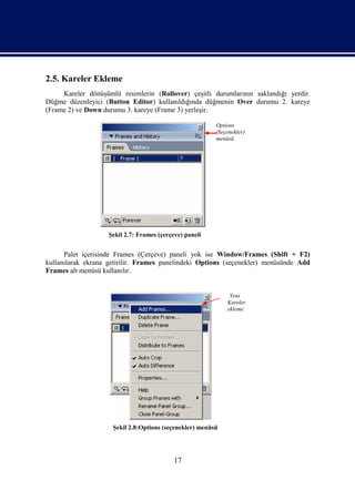 2.5. Kareler Ekleme
     Kareler dönüşümlü resimlerin (Rollover) çeşitli durumlarının saklandığı yerdir.
Düğme düzenleyici (Button Editor) kullanıldığında düğmenin Over durumu 2. kareye
(Frame 2) ve Down durumu 3. kareye (Frame 3) yerleşir.

                                                         Options
                                                         (Seçenekler)
                                                         menüsü




                    Şekil 2.7: Frames (çerçeve) paneli


      Palet içerisinde Frames (Çerçeve) paneli yok ise Window/Frames (Shift + F2)
kullanılarak ekrana getirilir. Frames panelindeki Options (seçenekler) menüsünde Add
Frames alt menüsü kullanılır.


                                                              Yeni
                                                             Kareler
                                                             ekleme




                     Şekil 2.8:Options (seçenekler) menüsü




                                            17
 