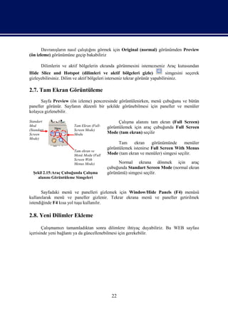 Davranışların nasıl çalıştığını görmek için Original (normal) görünümden Preview
(ön izleme) görünümüne geçip bakabiliriz

       Dilimlerin ve aktif bölgelerin ekranda görünmesini istemezseniz Araç kutusundan
Hide Slice and Hotspot (dilimleri ve aktif bölgeleri gizle)                   simgesini seçerek
gizleyebilirsiniz. Dilim ve aktif bölgeleri isterseniz tekrar görünür yapabilirsiniz.

2.7. Tam Ekran Görüntüleme
      Sayfa Preview (ön izleme) penceresinde görüntülenirken, menü çubuğunu ve bütün
paneller görünür. Sayfanın düzenli bir şekilde görünebilmesi için paneller ve menüler
kolayca gizlenebilir.

Standart                                          Çalışma alanını tam ekran (Full Screen)
Mod                      Tam Ekran (Full-   görüntülemek için araç çubuğunda Full Screen
(Standart                Screen Mode)
Screen                   Modu               Mode (tam ekran) seçilir
Mode)
                                                  Tam    ekran     görünümünde     menüler
                                            görüntülemek istenirse Full Screen With Menus
                         Tam ekran ve
                         Menü Modu (Full    Mode (tam ekran ve menüler) simgesi seçilir.
                         Screen With
                         Menus Mode)             Normal ekrana dönmek için araç
                                            çubuğunda Standart Screen Mode (normal ekran
  Şekil 2.15:Araç Çubuğunda Çalışma         görünümü) simgesi seçilir.
    alanını Görüntüleme Simgeleri


       Sayfadaki menü ve panelleri gizlemek için Window/Hide Panels (F4) menüsü
kullanılarak menü ve paneller gizlenir. Tekrar ekrana menü ve paneller getirilmek
istendiğinde F4 kısa yol tuşu kullanılır.

2.8. Yeni Dilimler Ekleme

       Çalışmamızı tamamladıktan sonra dilimlere ihtiyaç duyabiliriz. Bu WEB sayfası
içerisinde yeni bağlantı ya da güncellenebilmesi için gerekebilir.




                                              22
 