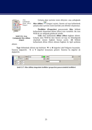 Araç                   Çalışma alanı içerisine resim ekleyiniz. araç çubuğunda
               Çubuğunda
               Dilim (Slice)   Slice (dilim)       simgesi seçiniz, farenin sol tuşu kullanılarak
               Simgesi         çalışma alanı içerisine resim üzerinde yeni dilimler oluşturunuz.
                                      Özellikler (Properties) penceresinde Slice bölümü
                               kullanılarak oluşturulan dilime (Slice) isim verilebilir. Bu isim
                               WEB de yer aldığında görülecek isimdir.
    Şekil 2.16: Araç                  Link alanı kullanılarak dilime (Slice) bağlantı eklenir.
 Çubuğunda Slice (dilim)       Çalışma alanı WEB’de iken farenin sol tuşu ile tıklandığında
        simgesi                ulaşılmak istenen bağlantı buraya yazılır. Alt bölümü
                               kullanılarak dilime (Slice) eklenen bağlantı ile ilgili açıklama
eklenir.
       Type bölümünde dilimin tipi belirlenir. W ve H değerleri aktif bölgenin boyutudur.
İstenirse değiştirilir. X ve Y değerleri konumunu gösterir. İstenirse bu değerler de
değiştirilir.




       Şekil 2.17: Slice (dilim) simgesinin özellikler (properties) penceresindeki özellikleri




                                                23
 
