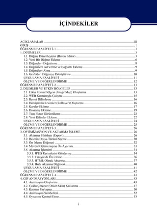 İÇİNDEKİLER


AÇIKLAMALAR ...................................................................................................................iii
GİRİŞ ....................................................................................................................................... 1
ÖĞRENME FAALİYETİ–1 .................................................................................................... 3
1. DÜĞMELER........................................................................................................................ 3
   1.1. Düğme Düzenleyicisi (Buton Editor) ........................................................................... 3
   1.2. Yeni Bir Düğme Ekleme............................................................................................... 6
   1.3. Düğmeleri Değiştirme................................................................................................... 8
   1.4. Düğmelere Ad Verme ve Bağlantı Ekleme................................................................... 9
   1.5. Düğmeleri Alma............................................................................................................ 9
   1.6. Grafikleri Düğmeye Dönüştürme................................................................................ 10
   UYGULAMA FAALİYETİ .............................................................................................. 11
   ÖLÇME VE DEĞERLENDİRME .................................................................................... 12
ÖĞRENME FAALİYETİ–2 .................................................................................................. 13
2. DİLİMLER VE ETKİN BÖLGELER................................................................................ 13
   2.1. Etkin Resim Bölgesi (Image Map) Oluşturma............................................................ 13
   2.2. WEB Katmanıyla Çalışma .......................................................................................... 15
   2.3. Resmi Dilimleme ........................................................................................................ 16
   2.4. Dönüşümlü Resimler (Rollover) Oluşturma ............................................................... 16
   2.5. Kareler Ekleme ........................................................................................................... 17
   2.6. Davranış Ekleme ......................................................................................................... 19
   2.7. Tam Ekran Görüntüleme............................................................................................. 22
   2.8. Yeni Dilimler Ekleme ................................................................................................. 22
   UYGULAMA FAALİYETİ .............................................................................................. 24
   ÖLÇME VE DEĞERLENDİRME .................................................................................... 25
ÖĞRENME FAALİYETİ–3 .................................................................................................. 26
3. OPTİMİZASYON VE AKTARMA İŞLEMİ .................................................................... 26
   3.1. Aktarma Sihirbazı (Export)......................................................................................... 26
   3.2. Resmin Dosya Türünü Seçme..................................................................................... 30
   3.3. Ön İzleme Düğmesi .................................................................................................... 32
   3.4. Mevcut Optimizasyon Ön Ayarları............................................................................. 33
   3.5. Aktarma İşlemleri ....................................................................................................... 34
      3.5.1. JPEG Resimlerini Gönderme............................................................................... 34
      3.5.2. Tarayıcıda Ön izleme........................................................................................... 36
      3.5.3. HTML Olarak Aktarma ....................................................................................... 37
      3.5.4. Hızlı Aktarma Düğmesi....................................................................................... 40
   UYGULAMA FAALİYETİ .............................................................................................. 41
   ÖLÇME VE DEĞERLENDİRME .................................................................................... 42
ÖĞRENME FAALİYETİ–4 .................................................................................................. 43
4. GIF ANİMASYONLARI................................................................................................... 43
   4.1. Animasyon Oluşturma ................................................................................................ 43
   4.2. Çoklu Çerçeve (Onion Skin) Kullanma ...................................................................... 47
   4.3. Katman Paylaşma........................................................................................................ 50
   4.4. Animasyon Sembolleri................................................................................................ 52
   4.5. Oynatımı Kontrol Etme............................................................................................... 53

                                                                       i
 