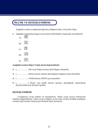 ÖLÇME VE DEĞERLENDİRME
 ÖLÇME VE DEĞERLENDİRME

    Aşağıdaki soruları cevaplayarak öğrenmiş olduğunuz bilgi ve becerileri ölçün.

1. Aşağıdaki simgelerden hangisi resim üzerine aktif bölgeler oluşturmak için kullanılır?

        A)

        B)

        C)

        D)


        E)

Aşağıdaki soruları Doğru /Yanlış olarak değerlendiriniz.

2. (………………) Bir resim bölgesi üzerine aktif bölgeler eklenebilir.

3. (………………) Resim üzerine eklenen aktif bölgelere bağlantı (Link) eklenebilir.

4. (………………) WEB katmanı (WEB Layer) taşınabilir.

5. (………………) Resim veya grafik üzerine davranış eklendiğinde oluşturulacak
   davranış kadar kare eklenmesi gerekir.


DEĞERLENDİRME

      Cevaplarınızı cevap anahtarı ile karşılaştırınız. Doğru cevap sayınızı belirleyerek
kendinizi değerlendiriniz. Yanlış cevap verdiğiniz ya da cevap verirken tereddüt yaşadığınız
sorularla ilgili konuları faaliyete geri dönerek tekrar inceleyiniz




                                            25
 