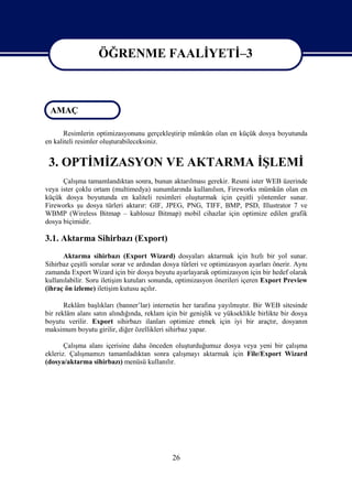 ÖĞRENME FAALİYETİ–3

                   ÖĞRENME FAALİYETİ–3

 AMAÇ

       Resimlerin optimizasyonunu gerçekleştirip mümkün olan en küçük dosya boyutunda
en kaliteli resimler oluşturabileceksiniz.


 3. OPTİMİZASYON VE AKTARMA İŞLEMİ
      Çalışma tamamlandıktan sonra, bunun aktarılması gerekir. Resmi ister WEB üzerinde
veya ister çoklu ortam (multimedya) sunumlarında kullanılsın, Fireworks mümkün olan en
küçük dosya boyutunda en kaliteli resimleri oluşturmak için çeşitli yöntemler sunar.
Fireworks şu dosya türleri aktarır: GIF, JPEG, PNG, TIFF, BMP, PSD, Illustrator 7 ve
WBMP (Wireless Bitmap – kablosuz Bitmap) mobil cihazlar için optimize edilen grafik
dosya biçimidir.

3.1. Aktarma Sihirbazı (Export)
      Aktarma sihirbazı (Export Wizard) dosyaları aktarmak için hızlı bir yol sunar.
Sihirbaz çeşitli sorular sorar ve ardından dosya türleri ve optimizasyon ayarları önerir. Aynı
zamanda Export Wizard için bir dosya boyutu ayarlayarak optimizasyon için bir hedef olarak
kullanılabilir. Soru iletişim kutuları sonunda, optimizasyon önerileri içeren Export Preview
(ihraç ön izleme) iletişim kutusu açılır.

       Reklâm başlıkları (banner’lar) internetin her tarafına yayılmıştır. Bir WEB sitesinde
bir reklâm alanı satın alındığında, reklam için bir genişlik ve yükseklikle birlikte bir dosya
boyutu verilir. Export sihirbazı ilanları optimize etmek için iyi bir araçtır, dosyanın
maksimum boyutu girilir, diğer özellikleri sihirbaz yapar.

       Çalışma alanı içerisine daha önceden oluşturduğumuz dosya veya yeni bir çalışma
ekleriz. Çalışmamızı tamamladıktan sonra çalışmayı aktarmak için File/Export Wizard
(dosya/aktarma sihirbazı) menüsü kullanılır.




                                             26
 