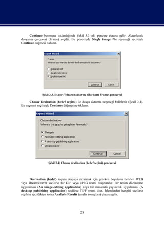 Continue butonuna tıklandığında Şekil 3.3’teki pencere ekrana gelir. Aktarılacak
dosyanın çerçevesi (Frame) seçilir. Bu pencerede Single image file seçeneği seçilerek
Continue düğmesi tıklanır.




               Şekil 3.3. Export Wizard (aktarma sihirbazı) Frames penceresi

      Choose Desination (hedef seçimi) ile dosya aktarma seçeneği belirlenir (Şekil 3.4).
Bir seçenek seçilerek Continue düğmesine tıklanır.




                   Şekil 3.4: Choose destination (hedef seçimi) penceresi




       Destination (hedef) seçimi dosyayı aktarmak için gereken boyutunu belirler. WEB
veya Dreamweaver seçilirse bir GIF veya JPEG resmi oluşturulur. Bir resim düzenleme
uygulaması (An image-editing application) veya bir masaüstü yayıncılık uygulaması (A
desktop publishing application) seçilirse TIFF resmi olur. İşlemlerden hangisi seçilirse
seçilsin seçildikten sonra Analysis Results (analiz sonuçları) ekrana gelir.




                                            28
 