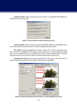 Analysis Results (analiz sonuçları) penceresi (Şekil 3.5) geldiğinde Exit düğmesine
tıklanarak işleme devam edilir.




                     Şekil 3.5: Analysis Results (analiz sonuçları) penceresi


      Analysis Results (analiz sonuçları) penceresinde Exit düğmesine tıklandıktan sonra
resmi ihraç etmeden önceki ön izleme ve ayarları değiştirme penceresi gelir.

      The WEB seçeneği seçildiğinden ön izleme olarak GIF ve JPEG seçenekleri gelir.
GIF veya JPEG seçeneğinden birini seçmek için fare göstergeci ön izleme resimleri üzerinde
iken sol tuş ile tıklanarak seçilir, seçildikten sonra istenirse ayarlar değiştirilebilir. Seçerken
dosya boyutu bizim için önemli ise dosya boyutunu da göz önüne alarak seçeriz.
      Ön izleme (Preview) penceresinde resmin biçimini, renk sayısını, dosya boyutunu ver
resmin yüklenmesi (indirilmesi) için gereken yaklaşık süreyi görüntüler.




         Şekil 3.6: Resmi aktarmadan önceki ön izleme ve ayarları değiştirme penceresi

                                                29
 