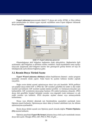Export (aktarma) penceresinde (Şekil 3.7) dosya adı verilir, HTML ve Slice (dilim)
açılır menülerinden de istenen uygun seçenek seçildikten sonra Export düğmesi tıklanarak
dosya kaydedilir.




                            Şekil 3.7: Export (aktarma) penceresi
       Oluşturduğumuz aktif bölgelere bağlantılar (link) ekleyebiliriz. Bağlantılarla ilgili
açıklamalar, aktif bölgelere ve dilimlere isimler verebiliriz. Sayfa kaydettikten sonra sayfayı
tarayıcıda açtığımızda aktif bölgenin üzerine fare göstergecini getirip farenin sol tuşu ile
tıkladığımızda sayfa eklenen bağlantıya gider.

3.2. Resmin Dosya Türünü Seçme
       Export Wizard (aktarma sihirbazı) reklam başlıklarının (banner) analizi program
tarafından otomatik olarak yapılır. Fakat bazen bu ayarları kullanıcı kendisi yapmak
isteyebilir.
       Doğru resim türünü seçmek optimizasyon süreci için çok önemlidir. WEB grafikleri
için popüler dosya türleri GIF ve JPEG’dir. GIF resimleri genellikle iki renkli ve düz renkli
resimler için kullanılır. GIF resimleri saydam alanlar içerebilir. ve Animasyon dosyaları için
kullanılabilir. GIF resimlerinin dezavantajı bunların 256 renkle kısıtlanmış olmasıdır. JPEG
dosya türü genellikle fotoğraf türündeki resimler veya degradeli (renk tonlaması) ve çok
renkli resimler için kullanılır. JPEG dosyaları saydam olamaz veya animasyonlarda
kullanılamaz.
      Dosya veya dilimleri aktarmak için biçimlendirme seçenekleri ayarlamak üzere
Optimize paneli kullanılır. Optimizasyon süreci daha iyi kontrol edebilmek için, her dilimin
optimizasyonu ayarlanabilir.
      Resim dosya türünü seçmek için Optimize paneli ekranda değilse Window/Optimize
(F6) menüsü kullanılır.
      Optimize panelinde Export file format (aktarma dosya türü) açılır menüsünde istenen
dosya türü seçilir. Örneğin JPEG, GIF, PNG 8, PNG 24 gibi…
                                              30
 