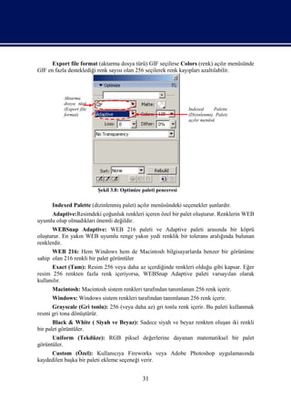 Export file format (aktarma dosya türü) GIF seçilirse Colors (renk) açılır menüsünde
GIF en fazla desteklediği renk sayısı olan 256 seçilerek renk kayıpları azaltılabilir.



           Aktarma
           dosya türü
           (Export file                                          Indexed      Palette
           format)                                               (Dizinlenmiş Palet)
                                                                 açılır menüsü




                          Şekil 3.8: Optimize paleti penceresi

      Indexed Palette (dizinlenmiş palet) açılır menüsündeki seçenekler şunlardır.
     Adaptive:Resimdeki çoğunluk renkleri içeren özel bir palet oluşturur. Renklerin WEB
uyumlu olup olmadıkları önemli değildir.
      WEBSnap Adaptive: WEB 216 paleti ve Adaptive paleti arasında bir köprü
oluşturur. En yakın WEB uyumlu renge yakın yedi renklik bir tolerans aralığında bulunan
renklerdir.
      WEB 216: Hem Windows hem de Macintosh bilgisayarlarda benzer bir görünüme
sahip olan 216 renkli bir palet görüntüler
      Exact (Tam): Resim 256 veya daha az içerdiğinde renkleri olduğu gibi kapsar. Eğer
resim 256 renkten fazla renk içeriyorsa, WEBSnap Adaptive paleti varsayılan olarak
kullanılır.
      Macintosh: Macintosh sistem renkleri tarafından tanımlanan 256 renk içerir.
      Windows: Windows sistem renkleri tarafından tanımlanan 256 renk içerir.
      Grayscale (Gri tonlu): 256 (veya daha az) gri tonlu renk içerir. Bu paleti kullanmak
resmi gri tona dönüştürür.
       Black & White ( Siyah ve Beyaz): Sadece siyah ve beyaz renkten oluşan iki renkli
bir palet görüntüler.
      Uniform (Tekdüze): RGB piksel değerlerine dayanan matematiksel bir palet
görüntüler.
     Custom (Özel): Kullanıcıya Fireworks veya Adobe Photoshop uygulamasında
kaydedilen başka bir paleti ekleme seçeneği verir.


                                              31
 