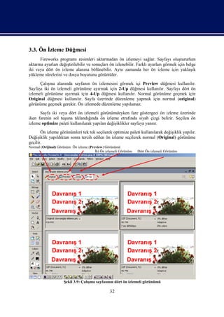 3.3. Ön İzleme Düğmesi
      Fireworks programı resimleri aktarmadan ön izlemeyi sağlar. Sayfayı oluştururken
aktarma ayarları değiştirilebilir ve sonuçları ön izlenebilir. Farklı ayarları görmek için belge
iki veya dört ön izleme alanına bölünebilir. Aynı zamanda her ön izleme için yaklaşık
yükleme sürelerini ve dosya boyutunu görüntüler.
      Çalışma alanında sayfanın ön izlemesini görmek içi Preview düğmesi kullanılır.
Sayfayı iki ön izlemeli görünüme ayırmak için 2-Up düğmesi kullanılır. Sayfayı dört ön
izlemeli görünüme ayırmak için 4-Up düğmesi kullanılır. Normal görünüme geçmek için
Original düğmesi kullanılır. Sayfa üzerinde düzenleme yapmak için normal (original)
görünüme geçmek gerekir. Ön izlemede düzenleme yapılamaz.
      Sayfa iki veya dört ön izlemeli görünümdeyken fare göstergeci ön izleme üzerinde
iken farenin sol tuşuna tıklandığında ön izleme etrafında siyah çizgi belirir. Seçilen ön
izleme optimize paleti kullanılarak yapılan değişiklikler sayfaya yansır.
       Ön izleme görünümleri tek tek seçilerek optimize paleti kullanılarak değişiklik yapılır.
Değişiklik yapıldıktan sonra tercih edilen ön izleme seçilerek normal (Original) görünüme
geçilir.
Normal (Orijinal) Görünüm Ön izleme (Preview) Görünümü
                                        İki Ön izlemeli Görünüm   Dört Ön izlemeli Görünüm




                     Şekil 3.9: Çalışma sayfasının dört ön izlemeli görünümü

                                                 32
 