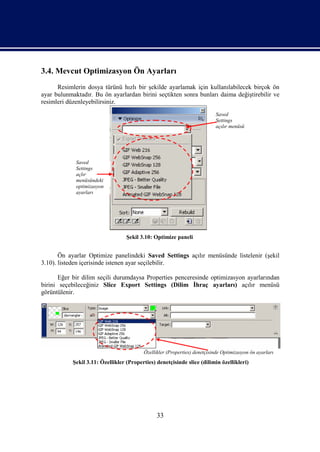 3.4. Mevcut Optimizasyon Ön Ayarları
      Resimlerin dosya türünü hızlı bir şekilde ayarlamak için kullanılabilecek birçok ön
ayar bulunmaktadır. Bu ön ayarlardan birini seçtikten sonra bunları daima değiştirebilir ve
resimleri düzenleyebilirsiniz.
                                                                           Saved
                                                                           Settings
                                                                           açılır menüsü




             Saved
             Settings
             açlır
             menüsündeki
             optimizasyon
             ayarları




                                   Şekil 3.10: Optimize paneli


       Ön ayarlar Optimize panelindeki Saved Settings açılır menüsünde listelenir (şekil
3.10). listeden içerisinde istenen ayar seçilebilir.

       Eğer bir dilim seçili durumdaysa Properties penceresinde optimizasyon ayarlarından
birini seçebileceğiniz Slice Export Settings (Dilim İhraç ayarları) açılır menüsü
görüntülenir.




                                          Özellikler (Properties) denetçisinde Optimizasyon ön ayarları
            Şekil 3.11: Özellikler (Properties) denetçisinde slice (dilimin özellikleri)




                                                33
 