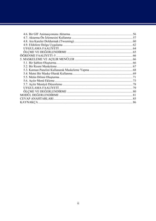 4.6. Bir GIF Animasyonunu Aktarma................................................................................ 56
   4.7. Aktarma Ön İzlemesini Kullanma .............................................................................. 57
   4.8. Ara Kareler Doldurmak (Tweening)........................................................................... 60
   4.9. Efektlere Dolgu Uygulama ......................................................................................... 62
   UYGULAMA FAALİYETİ .............................................................................................. 64
   ÖLÇME VE DEĞERLENDİRME .................................................................................... 65
ÖĞRENME FAALİYETİ–5 .................................................................................................. 66
5. MASKELEME VE AÇILIR MENÜLER .......................................................................... 66
   5.1. Bir Şablon Oluşturma.................................................................................................. 66
   5.2. Bir Resmi Maskeleme................................................................................................. 67
   5.3. Katman Panelini Kullanarak Maskeleme Yapma ....................................................... 68
   5.4. Metni Bir Maske Olarak Kullanma............................................................................. 69
   5.5. Metin Dilimi Oluşturma.............................................................................................. 71
   5.6. Açılır Menü Ekleme.................................................................................................... 73
   5.7. Açılır Menüyü Düzenleme.......................................................................................... 78
   UYGULAMA FAALİYETİ .............................................................................................. 79
   ÖLÇME VE DEĞERLENDİRME .................................................................................... 80
MODÜL DEĞERLENDİRME .............................................................................................. 81
CEVAP ANAHTARLARI ..................................................................................................... 85
KAYNAKÇA ......................................................................................................................... 86




                                                                 ii
 