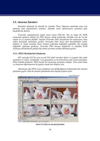 3.5. Aktarma İşlemleri
      Resimleri aktarmak iki adımlık bir işlemdir. Önce, Optimize panelinde resim için
optimize etme parametreleri ayarlanır, ardından resim optimizasyon ayarlarına göre
kaydedilerek aktarılır.
       Fireworks uygulamasının özgün dosya biçim PNG’dir. Her ne kadar bir WEB
sayfasında optimize edilmiş bir PNG dosyası olarak kullanmak mümkün olsa da, bu her
zaman en iyi seçenek değildir. Orijinal Fireworks PNG dosyalarının bir kopyasının, ihraç
edilen dosyalarla saklanması gerekir. Fireworks PNG dosya türü düzenlenebilir metni,
efektleri ve vektör nesneleri korur, böylece kolaylıkla değişiklik yapılabilir. Bir resimde
değişiklik yapılması gerekirse, Fireworks PNG dosyası değiştirilir ve ardından WEB
sayfasına yerleştirilecek grafiği elde etmek için bunu yeniden aktarmak gerekir.

3.5.1. JPEG Resimlerini Gönderme
       GIF seçeneği 8 bit’lik veya en çok 256 renkli resimleri aktarır ve çizgisel, düz renkli
resimlerle iyi çalışır. Fotoğraflar, veya geçişmeler ya da milyonlarca renk içeren çalışmalar,
JPEG türünde gönderilir. JPEG kayıplı bir sıkıştırma yöntemine sahiptir. Yani resme bakar
ve sıkıştırma algoritmasının bir parçası olarak bazı bilgileri siler.

     Aktarılacak olan JPEG resmi açıldıktan sonra 4-Up düğmesi kullanılarak dört izlemeli
görünüme geçilir. Dört ön izlemeli görünümde iken Optimize paneli açılır.

                                                                      Seçili Ön izleme




                             Şekil 3.12: Dört ön izlemeli görünüm

                                             34
 