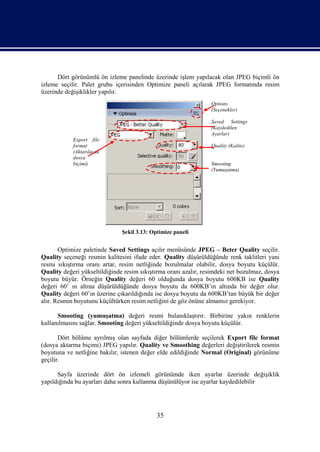 Dört görünümlü ön izleme panelinde üzerinde işlem yapılacak olan JPEG biçimli ön
izleme seçilir. Palet grubu içerisinden Optimize paneli açılarak JPEG formatında resim
üzerinde değişiklikler yapılır.
                                                                 Options
                                                                 (Seçenekler)

                                                                 Saved Settings
                                                                 (Kaydedilen
                                                                 Ayarlar)
            Export file
            format                                               Quality (Kalite)
            (Aktarılacak
            dosya
            biçimi)                                              Smooting
                                                                 (Yumuşatma)




                               Şekil 3.13: Optimize paneli


       Optimize paletinde Saved Settings açılır menüsünde JPEG – Beter Quality seçilir.
Quality seçeneği resmin kalitesini ifade eder. Quality düşürüldüğünde renk taklitleri yani
resmi sıkıştırma oranı artar, resim netliğinde bozulmalar olabilir, dosya boyutu küçülür.
Quality değeri yükseltildiğinde resim sıkıştırma oranı azalır, resimdeki net bozulmaz, dosya
boyutu büyür. Örneğin Quality değeri 60 olduğunda dosya boyutu 600KB ise Quality
değeri 60’ ın altına düşürüldüğünde dosya boyutu da 600KB’ın altında bir değer olur.
Quality değeri 60’ın üzerine çıkarıldığında ise dosya boyutu da 600KB’tan büyük bir değer
alır. Resmin boyutunu küçültürken resim netliğini de göz önüne almamız gerekiyor.

      Smooting (yumuşatma) değeri resmi bulanıklaştırır. Birbirine yakın renklerin
kullanılmasını sağlar. Smooting değeri yükseltildiğinde dosya boyutu küçülür.

       Dört bölüme ayrılmış olan sayfada diğer bölümlerde seçilerek Export file format
(dosya aktarma biçimi) JPEG yapılır. Quality ve Smoothing değerleri değiştirilerek resmin
boyutuna ve netliğine bakılır, istenen değer elde edildiğinde Normal (Original) görünüme
geçilir.

      Sayfa üzerinde dört ön izlemeli görünümde iken ayarlar üzerinde değişiklik
yapıldığında bu ayarları daha sonra kullanma düşünülüyor ise ayarlar kaydedilebilir




                                             35
 