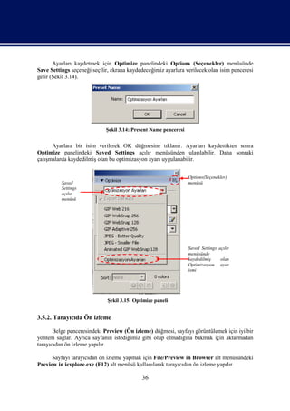 Ayarları kaydetmek için Optimize panelindeki Options (Seçenekler) menüsünde
Save Settings seçeneği seçilir, ekrana kaydedeceğimiz ayarlara verilecek olan isim penceresi
gelir (Şekil 3.14).




                             Şekil 3.14: Present Name penceresi


      Ayarlara bir isim verilerek OK düğmesine tıklanır. Ayarları kaydettikten sonra
Optimize panelindeki Saved Settings açılır menüsünden ulaşılabilir. Daha sonraki
çalışmalarda kaydedilmiş olan bu optimizasyon ayarı uygulanabilir.


                                                                  Options(Seçenekler)
          Saved                                                   menüsü
          Settings
          açılır
          menüsü




                                                                  Saved Settings açılır
                                                                  menüsünde
                                                                  kaydedilmiş     olan
                                                                  Optimizasyon ayar
                                                                  ismi




                             Şekil 3.15: Optimize paneli


3.5.2. Tarayıcıda Ön izleme

       Belge penceresindeki Preview (Ön izleme) düğmesi, sayfayı görüntülemek için iyi bir
yöntem sağlar. Ayrıca sayfanın istediğimiz gibi olup olmadığına bakmak için aktarmadan
tarayıcıdan ön izleme yapılır.

      Sayfayı tarayıcıdan ön izleme yapmak için File/Preview in Browser alt menüsündeki
Preview in iexplore.exe (F12) alt menüsü kullanılarak tarayıcıdan ön izleme yapılır.

                                            36
 