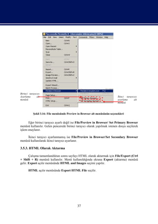 Birinci tarayıcıyı
Ayarlama       alt                                                            İkinci tarayıcıyı
menüsü                                                                        ayarlama      alt
                                                                              menüsü



            Şekil 3.16: File menüsünde Preview in Browser alt menüsünün seçenekleri


      Eğer birinci tarayıcı ayarlı değil ise File/Preview in Browser/ Set Primary Browser
menüsü kullanılır. Gelen pencerede birinci tarayıcı olarak yapılmak istenen dosya seçilerek
işlem onaylanır.

     İkinci tarayıcı ayarlanmamış ise File/Preview in Browser/Set Secondary Browser
menüsü kullanılarak ikinci tarayıcı ayarlanır.

3.5.3. HTML Olarak Aktarma

       Çalışma tamamlandıktan sonra sayfayı HTML olarak aktarmak için File/Export (Ctrl
+ Shift + R) menüsü kullanılır. Menü kullanıldığında ekrana Export (aktarma) menüsü
gelir. Export açılır menüsünde HTML and Images seçimi yapılır.

       HTML açılır menüsünde Export HTML File seçilir.




                                              37
 