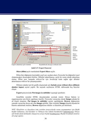 HTML
                                                                                    açılır
                                                                                    menüsü

                                                                                    Slices
                                                                                    (Dilim)
                                                                                    açılır
                                                                                    menüsü


Export (Aktarma) açılır menüsü              Kaydedilecek dosyaya verilecek isim

                                 Şekil 3.17: Export Penceresi

       Slices (dilim) açılır menüsünde Export Slices seçilir.
       Dilim (her düğmenin üzerindeki yeşil yarı saydam alan), Fireworks’ün düğmeleri nasıl
oluşturacağını (keseceğini) belirler. Dilimler aktarılmazsa, sayfa bir resim olarak aktarılmış
olunur. Dilim aynı zamanda rollover’lar için JavaScript kodu sağlar eğer dilimler
aktarılmazsa rollover’lar çalışmayacaktır.
      Dilimsiz alanlar için bir grafik oluşturmak için Include areas without slices (dilimsiz
alanları kapsa) seçimi yapılır. Bu seçenek seçilmezse HTML tablosunda boş hücreler
oluşur.
       Export penceresinde Put images in subfolder seçeneği işaretlenir.

       Genellikle resimler HTML dosyalarından ayırmak istenir. Dosya bakımı ve
organizasyonu için böyle yapılması önerilir. Fireworks varsayılan olarak Images adında bir
alt klasör oluşturur. Put images in subfolder seçimi yapıldığında, Browse düğmesinin
yanında varsayılan dosya adı olan Images görülür. Eğer resimleri Images klasörü dışında bir
klasöre saklanmak istenirse, Browse düğmesine tıklanır ve klasörün yeri belirlenir.

NOT: Klasörlere ve dosyalara isim verirken tarayıcılarda sorun yaşanmaması için küçük
harfler kullanınız, özel karakter ve Türkçeye has noktalı karakterleri kullanmayınız! Dosya
adı birden fazla kelimeden oluşuyorsa araya boşluk bırakmayınız! Boşluk bırakmak istenirse
alt çizgi yapınız.
                                                    38
 