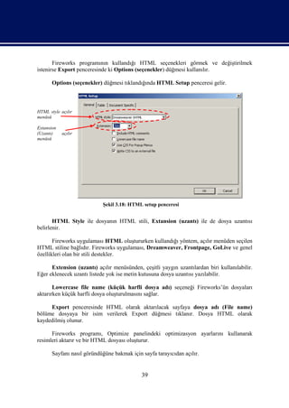 Fireworks programının kullandığı HTML seçenekleri görmek ve değiştirilmek
istenirse Export penceresinde ki Options (seçenekler) düğmesi kullanılır.

       Options (seçenekler) düğmesi tıklandığında HTML Setup penceresi gelir.



HTML style açılır
menüsü

Extansion
(Uzantı)    açılır
menüsü




                            Şekil 3.18: HTML setup penceresi


       HTML Style ile dosyanın HTML stili, Extansion (uzantı) ile de dosya uzantısı
belirlenir.

       Fireworks uygulaması HTML oluştururken kullandığı yöntem, açılır menüden seçilen
HTML stiline bağlıdır. Fireworks uygulaması, Dreamweaver, Frontpage, GoLive ve genel
özellikleri olan bir stili destekler.

      Extension (uzantı) açılır menüsünden, çeşitli yaygın uzantılardan biri kullanılabilir.
Eğer eklenecek uzantı listede yok ise metin kutusuna dosya uzantısı yazılabilir.

       Lowercase file name (küçük harfli dosya adı) seçeneği Fireworks’ün dosyaları
aktarırken küçük harfli dosya oluşturulmasını sağlar.

     Export penceresinde HTML olarak aktarılacak sayfaya dosya adı (File name)
bölüme dosyaya bir isim verilerek Export düğmesi tıklanır. Dosya HTML olarak
kaydedilmiş olunur.

      Fireworks programı, Optimize panelindeki optimizasyon ayarlarını kullanarak
resimleri aktarır ve bir HTML dosyası oluşturur.

       Sayfanı nasıl göründüğüne bakmak için sayfa tarayıcıdan açılır.


                                             39
 