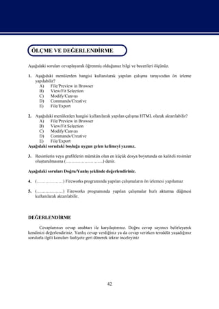 ÖLÇME VE DEĞERLENDİRME
 ÖLÇME VE DEĞERLENDİRME

Aşağıdaki soruları cevaplayarak öğrenmiş olduğunuz bilgi ve becerileri ölçünüz.

1. Aşağıdaki menülerden hangisi kullanılarak yapılan çalışma tarayıcıdan ön izleme
   yapılabilir?
     A)     File/Preview in Browser
     B)     View/Fit Selection
     C)     Modify/Canvas
     D)     Commands/Creative
     E)     File/Export

2. Aşağıdaki menülerden hangisi kullanılarak yapılan çalışma HTML olarak aktarılabilir?
     A)    File/Preview in Browser
     B)    View/Fit Selection
     C)    Modify/Canvas
     D)    Commands/Creative
     E)    File/Export
Aşağıdaki sorudaki boşluğa uygun gelen kelimeyi yazınız.

3. Resimlerin veya grafiklerin mümkün olan en küçük dosya boyutunda en kaliteli resimler
   oluşturulmasına (……………………..) denir.

Aşağıdaki soruları Doğru/Yanlış şeklinde değerlendiriniz.

4. (………………) Fireworks programında yapılan çalışmaların ön izlemesi yapılamaz

5. (………………) Fireworks programında yapılan çalışmalar hızlı aktarma düğmesi
   kullanılarak aktarılabilir.



DEĞERLENDİRME

      Cevaplarınızı cevap anahtarı ile karşılaştırınız. Doğru cevap sayınızı belirleyerek
kendinizi değerlendiriniz. Yanlış cevap verdiğiniz ya da cevap verirken tereddüt yaşadığınız
sorularla ilgili konuları faaliyete geri dönerek tekrar inceleyiniz




                                            42
 