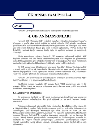 ÖĞRENME FAALİYETİ–4

                   ÖĞRENME FAALİYETİ–4
 AMAÇ
      Hareketli GIF biçimini kullanabilecek ve animasyonlar oluşturabileceksiniz.


                   4. GIF ANİMASYONLARI
       Hareketli GIF (Animated GIF) resimleri CopuServe Graphics Interchage Format’ın
(Compuserve grafik takas biçimi) değişik bir biçimi kullanılır. 1987 yılında, tanımlaması
geliştirilerek GIF dosyalarının bir kitabın sayfalarını çevirircesine bir animasyon elde etmek
için sıralı olarak kullanılan birden çok resim içermesi sağlanmıştır. 1989’da biçimde bir
değişiklik yapılarak kareler arasında isteğe bağlı bir gecikme sağlayan bir denetim de
eklenmiştir.
       Bütün avantajlarına rağmen, hareketli GIF dosyaları mükemmel değildir. GIF
dosyaları oldukları için 256 renkle sınırlandırılmışlardır. GIF dosyaları bir günbatımının
hızlandırılmış görünümü gibi fotoğrafik resimler için uygun değildir. GIF’in en iyi kullanım
alanları hareketli reklam başlıkları (banner), düğmeler ve iki renkli resimlerdir.
      Bir GIF animasyonun döngülenmesi tarayıcının Stop (dur) düğmesiyle durdurulabilir
ve resmi yeniden yükleyerek başlatılabilir fakat durdurduktan sonra kaldığı yerden devam
etmesini sağlayamayız. Video oynatıcıları türünde yürütme denetimleri için, Macromedia
Flash veya Director gibi ticari bir animasyon uygulaması kullanılabilir.
     Hareketli GIF resimleri sessiz filmlerdir; ses ve animasyon eklenmek istenirse Apple
QuickTime filmleri veya Macromedia Flash Kullanılır.
     Eksiklerine rağmen, hareketli GIF dosyası basit WEB animasyonu için iyi bir
ortamdır; hiçbir eklenti ve sunucu gelişmesine gerek duymaz veya çeşitli tarayıcılarda
uyumsuzluk sorunları yoktur.

4.1. Animasyon Oluşturma
        Bir animasyon, hareketli bir GIF resmi oluşturmak için temel kare kare animasyon
oluşturma yöntemi kullanılacaktır. Bir şekil çizilecek ve bu sayfa boyunca hareket
ettirilecektir.

      Animasyon oluşturmak için yeni bir belge oluşturalım. Tuval (Canvas) boyutunu 400
X 100 piksel (Pixel) yapalım. Belge içerisine resim ve grafikleri yerleştirin. Animasyon için
kullanacağınız şekli belirleyin. Animasyon için resim (GIF’in en fazla 256 renk
desteklediğini unutmayalım.), grafikler, nesneler veya vektörler kullanılabilir. Hatırlayacak
olursanız öğrenme faaliyeti-2’de nesnelere davranışlar eklemiştik. Her bir davranışı bir
çerçeve (frame) içersine yerleştirmiştik. Animasyonda da kullanacağımız nesnenin her
hareketini bir çerçeve içerisine yerleştireceğiz. Animasyonu çalıştırdığımızda çerçeve
(frame) içerisindeki nesne ekrana sırasıyla getirildiğinden, nesne hareket ediyor gibi
görünecektir.

                                             43
 