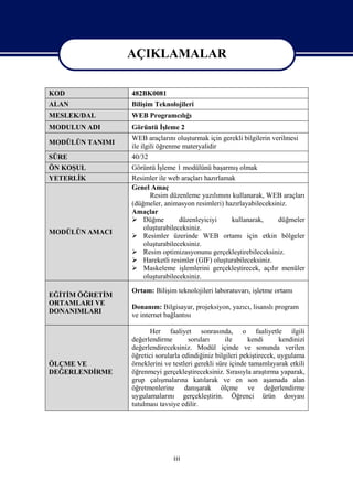 AÇIKLAMALAR

                 AÇIKLAMALAR
KOD              482BK0081
ALAN             Bilişim Teknolojileri
MESLEK/DAL       WEB Programcılığı
MODULUN ADI      Görüntü İşleme 2
                 WEB araçlarını oluşturmak için gerekli bilgilerin verilmesi
MODÜLÜN TANIMI
                 ile ilgili öğrenme materyalidir
SÜRE             40/32
ÖN KOŞUL         Görüntü İşleme 1 modülünü başarmış olmak
YETERLİK         Resimler ile web araçları hazırlamak
                 Genel Amaç
                       Resim düzenleme yazılımını kullanarak, WEB araçları
                 (düğmeler, animasyon resimleri) hazırlayabileceksiniz.
                 Amaçlar
                  Düğme          düzenleyiciyi     kullanarak,     düğmeler
                     oluşturabileceksiniz.
MODÜLÜN AMACI
                  Resimler üzerinde WEB ortamı için etkin bölgeler
                     oluşturabileceksiniz.
                  Resim optimizasyonunu gerçekleştirebileceksiniz.
                  Hareketli resimler (GIF) oluşturabileceksiniz.
                  Maskeleme işlemlerini gerçekleştirecek, açılır menüler
                     oluşturabileceksiniz.

                 Ortam: Bilişim teknolojileri laboratuvarı, işletme ortamı
EĞİTİM ÖĞRETİM
ORTAMLARI VE
                 Donanım: Bilgisayar, projeksiyon, yazıcı, lisanslı program
DONANIMLARI
                 ve internet bağlantısı

                        Her faaliyet sonrasında, o faaliyetle ilgili
                 değerlendirme        soruları      ile     kendi       kendinizi
                 değerlendireceksiniz. Modül içinde ve sonunda verilen
                 öğretici sorularla edindiğiniz bilgileri pekiştirecek, uygulama
ÖLÇME VE         örneklerini ve testleri gerekli süre içinde tamamlayarak etkili
DEĞERLENDİRME    öğrenmeyi gerçekleştireceksiniz. Sırasıyla araştırma yaparak,
                 grup çalışmalarına katılarak ve en son aşamada alan
                 öğretmenlerine danışarak ölçme ve değerlendirme
                 uygulamalarını gerçekleştirin. Öğrenci ürün dosyası
                 tutulması tavsiye edilir.




                                iii
 