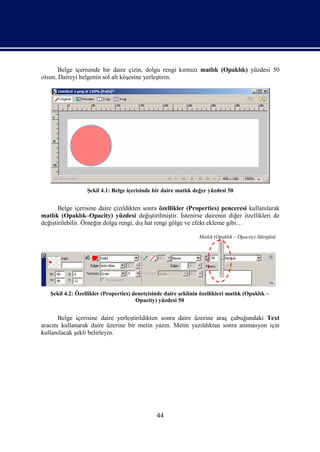Belge içerisinde bir daire çizin, dolgu rengi kırmızı matlık (Opaklık) yüzdesi 50
olsun. Daireyi belgenin sol alt köşesine yerleştirin.




                  Şekil 4.1: Belge içerisinde bir daire matlık değer yüzdesi 50


       Belge içerisine daire çizildikten sonra özellikler (Properties) penceresi kullanılarak
matlık (Opaklık–Opacity) yüzdesi değiştirilmiştir. İstenirse dairenin diğer özellikleri de
değiştirilebilir. Örneğin dolgu rengi, dış hat rengi gölge ve efekt ekleme gibi…

                                                                 Matlık (Opaklık – Opacity) Sütrgüsü




   Şekil 4.2: Özellikler (Properties) denetçisinde daire şeklinin özellikleri matlık (Opaklık –
                                       Opacity) yüzdesi 50


      Belge içerisine daire yerleştirildikten sonra daire üzerine araç çubuğundaki Text
aracını kullanarak daire üzerine bir metin yazın. Metin yazıldıktan sonra animasyon için
kullanılacak şekli belirleyin.




                                               44
 