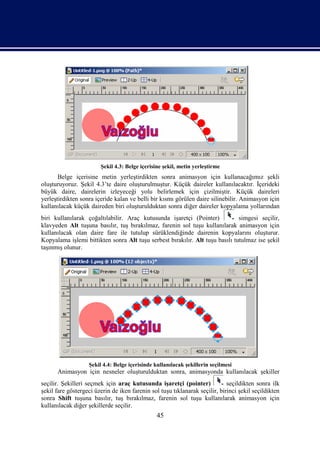 Şekil 4.3: Belge içerisine şekil, metin yerleştirme
       Belge içerisine metin yerleştirdikten sonra animasyon için kullanacağımız şekli
oluşturuyoruz. Şekil 4.3’te daire oluşturulmuştur. Küçük daireler kullanılacaktır. İçerideki
büyük daire, dairelerin izleyeceği yolu belirlemek için çizilmiştir. Küçük daireleri
yerleştirdikten sonra içeride kalan ve belli bir kısmı görülen daire silinebilir. Animasyon için
kullanılacak küçük daireden biri oluşturulduktan sonra diğer daireler kopyalama yollarından
biri kullanılarak çoğaltılabilir. Araç kutusunda işaretçi (Pointer)            simgesi seçilir,
klavyeden Alt tuşuna basılır, tuş bırakılmaz, farenin sol tuşu kullanılarak animasyon için
kullanılacak olan daire fare ile tutulup sürüklendiğinde dairenin kopyalarını oluşturur.
Kopyalama işlemi bittikten sonra Alt tuşu serbest bırakılır. Alt tuşu basılı tutulmaz ise şekil
taşınmış olunur.




                   Şekil 4.4: Belge içerisinde kullanılacak şekillerin seçilmesi
      Animasyon için nesneler oluşturulduktan sonra, animasyonda kullanılacak şekiller
seçilir. Şekilleri seçmek için araç kutusunda işaretçi (pointer)             seçildikten sonra ilk
şekil fare göstergeci üzerin de iken farenin sol tuşu tıklanarak seçilir, birinci şekil seçildikten
sonra Shift tuşuna basılır, tuş bırakılmaz, farenin sol tuşu kullanılarak animasyon için
kullanılacak diğer şekillerde seçilir.
                                                45
 