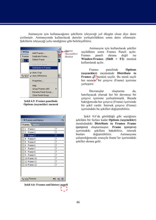 Animasyon için kullanacağımız şekillerin izleyeceği yol düzgün olsun diye daire
çizilmiştir. Animasyonda kullanılacak daireler yerleştirildikten sonra daire silinmiştir.
Şekillerin izleyeceği yolu istediğimiz gibi belirleyebiliriz.

                                                          Animasyon için kullanılacak şekiller
                                    Options        seçildikten sonra Frames Paneli açılır.
                                    (Seçenekler)
                                    Menüsü         Frames      paneli   ekrana    değil    ise
                                                   Window/Frames (Shift + F2) menüsü
                                                   kullanılarak açılır.

                                                          Frames     panelinde     Options
                                                   (seçenekler) menüsünde Distribute to
                                                   Frames alt menüsü seçilir. Bu menü seçili
                                                   her nesneyi bir çerçeve (Frame) içerisine
                                                   yerleştirir.

                                                          Davranışlar        oluşturma         da,
                                                   hatırlayacak olursak her bir davranışı bir
                                                   çerçeve içerisine yerleştirmiştik. Burada
  Şekil 4.5: Frames panelinde                      baktığımızda her çerçeve (Frame) içerisinde
  Options (seçenekler) menesü                      bir şekil vardır. İstersek çerçeve (Frame)
                                                   içerisindeki bu şekilleri değiştirebiliriz.

                                                      Şekil 4.6’da görüldüğü gibi seçtiğimiz
                                              şekilden bir fazlası kadar Options (seçenekler)
                                              menüsündeki Distribute to Frames Frame
                                              (çerçeve) oluşturmuştur. Frame (çerçeve)
                                              içerisindeki şekillere bakabiliriz, istersek
                                              bunları        değiştirebiliriz.     Animasyonu
                                              çalıştırdığımızda sırasıyla frame’ler içerisindeki
                                              şekiller ekrana gelir.




   Şekil 4.6: Frames and history paneli




                                              46
 