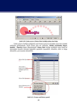 Şekil 4.10: Çoklu çerçeve (Onion Skin) özelliği açılmış olan belge
       Çoklu çerçeve özelliği açıldığında seçili Frame (çerçeve) dışındaki çerçeveler içindeki
şekillerde görülmektedir. Seçili Frame göre bir siliklerdir. Matlık (saydamlık değeri,
opaklık – Opacity) değeri düşürülmüştür. Onion Skin özelliği açıldıktan sonra frame’ler
içerisindeki nesneler üzerinde değişiklik yapılabilir (taşınabilir, silinebilir, efekt ve dolgu
eklenebilir, yeni nesneler eklenebilir).




              Onion Skin İşaretçisi




              Onion Skin’e
              frame’lerin dâhil
              edildiğini gösteren
              çizgi




              Onion Skin İşaretçisi




              Onion Skinning açılır
              Menüsü




                               Şekil 4.11: Frames and history paneli

                                                49
 