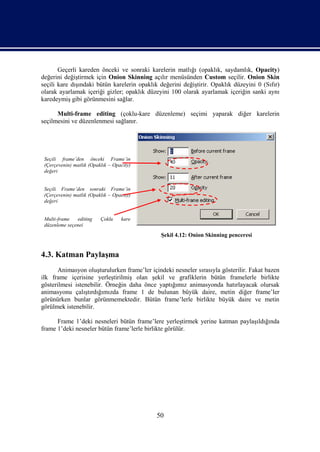 Geçerli kareden önceki ve sonraki karelerin matlığı (opaklık, saydamlık, Opacity)
değerini değiştirmek için Onion Skinning açılır menüsünden Custom seçilir. Onion Skin
seçili kare dışındaki bütün karelerin opaklık değerini değiştirir. Opaklık düzeyini 0 (Sıfır)
olarak ayarlamak içeriği gizler; opaklık düzeyini 100 olarak ayarlamak içeriğin sanki aynı
karedeymiş gibi görünmesini sağlar.

      Multi-frame editing (çoklu-kare düzenleme) seçimi yaparak diğer karelerin
seçilmesini ve düzenlenmesi sağlanır.




 Seçili frame’den önceki Frame’in
 (Çerçevenin) matlık (Opaklık – Opacity)
 değeri


 Seçili Frame’den sonraki Frame’in
 (Çerçevenin) matlık (Opaklık – Opacity)
 değeri


 Multi-frame   editing    Çoklu    kare
 düzenleme seçenei
                                              Şekil 4.12: Onion Skinning penceresi


4.3. Katman Paylaşma
      Animasyon oluşturulurken frame’ler içindeki nesneler sırasıyla gösterilir. Fakat bazen
ilk frame içerisine yerleştirilmiş olan şekil ve grafiklerin bütün framelerle birlikte
gösterilmesi istenebilir. Örneğin daha önce yaptığımız animasyonda hatırlayacak olursak
animasyonu çalıştırdığımızda frame 1 de bulunan büyük daire, metin diğer frame’ler
görünürken bunlar görünmemektedir. Bütün frame’lerle birlikte büyük daire ve metin
görülmek istenebilir.

      Frame 1’deki nesneleri bütün frame’lere yerleştirmek yerine katman paylaşıldığında
frame 1’deki nesneler bütün frame’lerle birlikte görülür.




                                             50
 