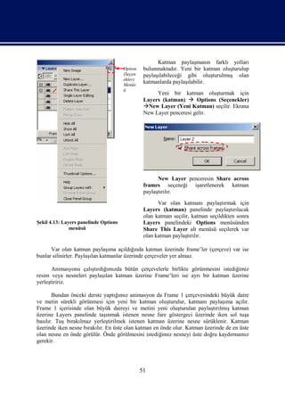Katman paylaşmanın farklı yolları
                                       Option    bulunmaktadır. Yeni bir katman oluşturulup
                                       (Seçen    paylaşılabileceği gibi oluşturulmuş olan
                                       ekler)
                                       Menüs
                                                 katmanlarda paylaşılabilir.
                                       ü
                                                      Yeni bir katman oluşturmak için
                                                 Layers (katman)  Options (Seçenekler)
                                                 New Layer (Yeni Katman) seçilir. Ekrana
                                                 New Layer penceresi gelir.




                                                       New Layer penceresin Share across
                                                 frames seçeneği işaretlenerek katman
                                                 paylaştırılır.
                                                       Var olan katmanı paylaştırmak için
                                                 Layers (katman) panelinde paylaştırılacak
                                                 olan katman seçilir, katman seçildikten sonra
Şekil 4.13: Layers panelinde Options             Layers panelindeki Options menüsünden
               menüsü                            Share This Layer alt menüsü seçilerek var
                                                 olan katman paylaştırılır.

      Var olan katman paylaşıma açıldığında katman üzerinde frame’ler (çerçeve) var ise
bunlar silinirler. Paylaşılan katmanlar üzerinde çerçeveler yer almaz.

       Animasyonu çalıştırdığımızda bütün çerçevelerle birlikte görünmesini istediğimiz
resim veya nesneleri paylaşılan katman üzerine Frame’leri ise ayrı bir katman üzerine
yerleştiririz.

       Bundan önceki derste yaptığımız animasyon da Frame 1 çerçevesindeki büyük daire
ve metin sürekli görünmesi için yeni bir katman oluşturulur, katmanı paylaşıma açılır.
Frame 1 içerisinde olan büyük daireyi ve metini yeni oluşturulan paylaştırılmış katman
üzerine Layers panelinde taşınmak istenen nesne fare göstergeci üzerinde iken sol tuşa
basılır. Tuş bırakılmaz yerleştirilmek istenen katman üzerine nesne sürüklenir. Katman
üzerinde iken nesne bırakılır. En üste olan katman en önde olur. Katman üzerinde de en üste
olan nesne en önde görülür. Önde görülmesini istediğimiz nesneyi üste doğru kaydırmamız
gerekir.




                                                51
 
