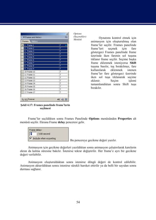 Options
                                             (Seçenekler)
                                             Menüsü
                                                                   Oynatımı kontrol etmek için
                                                            animasyon için oluşturulmuş olan
                                                            frame’ler seçilir. Frames panelinde
                                                            frame’leri    seçmek için         fare
                                                            göstergeci Frames panelinde frame
                                                            üzerinde iken farenin sol tuşuna
                                                            tıklanır frame seçilir. Seçime başka
                                                            frame eklenmek isteniyorsa Shift
                                                            tuşuna basılır, tuş bırakılmaz, fare
                                                            kullanılarak    eklenmek      istenen
                                                            frame’ler fare göstergeci üzerinde
                                                            iken sol tuşa tıklanarak seçime
                                                            eklenir.        Seçim          işlemi
                                                            tamamlandıktan sonra Shift tuşu
                                                            bırakılır.




Şekil 4.17: Frames panelinde frame’lerin
                seçilmesi


     Frame’ler seçildikten sonra Frames Panelinde Options menüsünden Properties alt
menüsü seçilir. Ekrana Frame delay penceresi gelir.




                                           Bu pencereye gecikme değeri yazılır.

      Animasyon için gecikme değerleri yazıldıktan sonra animasyon çalıştırılarak karelerin
ekran da kalma süresine bakılır. İstenirse tekrar değiştirilir. Her frame’e ayrı bir gecikme
değeri verilebilir.

     Animasyon oluşturulduktan sonra istenirse döngü değeri de kontrol edilebilir.
Animasyon aktarıldıktan sonra istenirse sürekli hareket ettirilir ya da belli bir sayıdan sonra
durması sağlanır.




                                               54
 