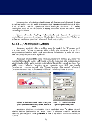 Animasyonların döngü değerini değiştirmek için Frames panelinde döngü değerleri
değiştirilecek olan Frame’ler seçilir, Frames panelinde Looping menüsü kullanılarak döngü
değeri değiştirilir. Forever yapıldığında daima animasyon tekrarlanır. No Looping
yapıldığında döngü bir defa tekrarlanır. Looping menüsünde seçilen sayıdan bir fazlası
kadar döngü tekrarlanır.

        Çalışma ekranında Play/Stop (çalışma/durdurma) düğmesi ile animasyon
çalıştırıldığında animasyon sürekli çalışır. Döngü değerini kontrol etmek için File/Preview
in Browser menüsünün seçenekleri kullanılarak döngü kontrol edilir.

4.6. Bir GIF Animasyonunu Aktarma
       Animasyon istenildiği gibi ayarlandıktan sonra, bu hareketli bir GIF dosyası olarak
aktarılmak istenir. Çalışma sayfasındaki diğer resimler gibi animasyon için de dosya
boyutunun mümkün olduğu kadar küçük olması istenir. Animasyonda ne kadar çok kare ve
renk varsa, dosya boyutu o kadar büyük olur.

       Animasyon tamamlandıktan sonra optimizasyon ayarlarını yapmak için, animasyonu
oluşturan bütün nesneler seçilir. Shift tuşuna basılır, tuş bırakılmaz daha sonra animasyon
için oluşturulan şekiller seçilir. Animasyon için oluşturulan şekilleri görmek için Onion Skin
(çoklu çerçeve) kullanılır. Nesnelerin seçimi yapıldıktan sonra Shift tuşu bırakılır.
Optimizasyon ayarlarını yapmak için Window/Optimize (F6) menüsü kullanılarak
Optimizasyon paneli açılır. Animasyonla ilgili istenen optimizasyon ayarları yapılır.




       Şekil 4.20: Çalışma alanında Onion Skin (çoklu    Şekil 4.21: Nesneler seçili iken
       çerçeve) kullanılarak animasyondaki nesnelerin     optimize panelinin açılması
                            seçimi
       Animasyon nesnesinin optimizasyon ayarları yapıldıktan sonra Ön izleme yapılmak
istenirse Preview penceresinde ön izleme yapılır. Animasyon çalıştırılır. Animasyon
istenildiği gibi olduğunda File/Export (Ctrl + Shift + R) menüsü kullanılarak animasyon
aktarılır.

                                             56
 