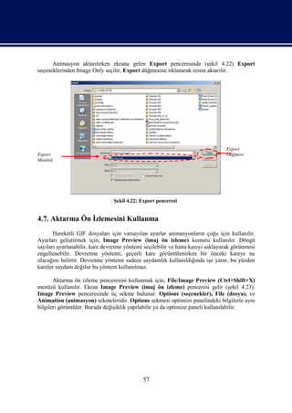 Animasyon aktarılırken ekrana gelen Export penceresinde (şekil 4.22) Export
seçeneklerinden Image Only seçilir, Export düğmesine tıklanarak resim aktarılır.




                                                                                 Export
Export                                                                           Düğmesi
Menüsü




                                 Şekil 4.22: Export penceresi


4.7. Aktarma Ön İzlemesini Kullanma
       Hareketli GIF dosyaları için varsayılan ayarlar animasyonların çoğu için kullanılır.
Ayarları geliştirmek için, Image Preview (imaj ön izleme) komutu kullanılır. Döngü
sayıları ayarlanabilir, kare devretme yöntemi seçilebilir ve hatta kareyi saklayarak görünmesi
engellenebilir. Devretme yöntemi, geçerli kare görüntülenirken bir önceki kareye ne
olacağını belirtir. Devretme yöntemi sadece saydamlık kullanıldığında işe yarar, bu yüzden
kareler saydam değilse bu yöntem kullanılmaz.

       Aktarma ön izleme penceresini kullanmak için, File/Image Preview (Ctrl+Shift+X)
menüsü kullanılır. Ekran Image Preview (imaj ön izleme) penceresi gelir (şekil 4.23).
Image Preview penceresinde üç sekme bulunur. Options (seçenekler), File (dosya), ve
Animation (animasyon) sekmeleridir. Options sekmesi optimize panelindeki bilgilerle aynı
bilgileri görüntüler. Burada değişiklik yapılabilir ya da optimize paneli kullanılabilir.




                                             57
 