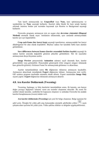 Tam kareli animasyonda ise Unspecified veya None, kare optimizasyonu ve
saydamlıkta ise None seçeneği kullanılır. Kareleri daha büyük bir kare içinde hareket
ettirmek istenirse birden çok resimden kaçınmak için Restore to Background seçeneği
kullanılır.

      Fireworks programı animasyon için en uygun olan devretme yöntemini (Disposal
Method) otomatik olarak seçer. Animation sekmesinde, aynı zamanda animasyondaki
kareler ayrı ayrı kapatılabilir.

      Crop each frame (her kareyi kırp) seçeneği işaretlenirse, animasyondaki her kareyi
dikdörtgensel bir alan olarak kırpılabilir. Böylece sadece her karedeki farklı kare alanları
görüntülenir.

      Save differences between frames (kareler arasındaki farkları kaydet) seçeneği ile
sadece kareler arasında değişiklik gösteren pikseller görüntülenir. Her iki seçenekte
animasyonun dosya boyutunu azaltır.

      Image Preview penceresinde Animation sekmesi seçili durumda iken, kareler
gösterilebilir veya gizlenebilir. Penceredeki göster/gizle (Göz simgesi) simgesi tıklanarak
kare gösterilir/gizlenir). Gizlenen Frame’ler animasyonda görünmez ve aktarılmaz.

      Ayarlar tamamlandıktan sonra Ok düğmesine tıklanırsa animasyon kaydedilir.
Animasyon aktarılmak istendiğinde Export düğmesine tıklanır. Animasyona isim verilir.
GIF uzantısı program tarafından otomatik olarak eklenir. Export menüsüden Image Only
seçimi yapılır. Export düğmesine tıklanarak animasyon aktarılır.

4.8. Ara Kareler Doldurmak (Tweening)
      Tweening, başlangıç ve bitiş karelerini tanımladıktan sonra, ilk karenin, son kareye
doğru yavaşça değişmesi izlenimi veren ara resimler oluşturma sürecidir. İlk resmi bir
sembol olarak tanımlar, sembolün bir kopyasını oluşturur ve ardından Fireworks’ün aradaki
kareleri hesaplamasına (tween) imkân verir.

      Ara kareler doldurmak (Tweening) için yeni bir belge oluşturun. Belge içerisine bir

şekil çizin. Örneğin bir yıldız gibi araç kutusundan otomatik şekillerden yıldızı            seçin
çalışma alanı içerisine bir yıldız çizin. Yıldız şekline efektler ve dolgular uygulayabilirsiniz.




                                               60
 