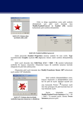 Efekt ve dolgu uyguladıktan sonra şekli sembole
                                   dönüştürmek       için   şekil   seçili  durumda iken
                                   Modify/Symbol/Convert to Symbol (F8) menüsü
                                   kullanılarak şekil sembole dönüştürülür.



  Şekil 4.25: Çalışma alanı
    içerisinde yıldız şekli




                              Şekil 4.26: Sembol özellikleri penceresi
      Gelen pencerede (Symbol Properties) istenirse sembole bir isim verilir. Type
seçeneklerinden Graphic seçilerek OK düğmesine tıklanır. Şekil sembole dönüştürülmüş
olur.
      Şekil seçili durumda iken Edit/Clone (Ctrl + Shift + D) menüsü kullanılarak
sembolün bir kopyası oluşturulur. Oluşturulan kopya ilk sembolün tamamen üzerinde
olduğunda ilk şekil fark edilmiyordur.
        Oluşturulan şekil seçili durumda iken Modify/Transform/ Rotate 1800 kullanılarak
seçili sembol 1800 döndürülür.


                                                        Şekil sembole dönüştürüldükten sonra,
                                                  kopyası oluşturulur ve döndürüldükten sonra
                                                  her iki şekil de seçilir. Şekilleri seçmek için
                                                  araç kutusunda Pointer          (işaretçi) seçili
                                                  iken fare göstergeci ilk şekil üzerinde iken sol
                                                  tuşa tıklanarak seçilir.

                                                        Seçim          işleminden      sonra
                                                  Modify/Symbol/Tween Instances (Ctrl + Alt
                                                  + Shift + T) menüsü seçilir. Ekrana Tween
    Şekil 4.27: Çalışma alanı içerisinde
sembolün kopyasını oluşturma ve döndürme          Instances penceresi gelir.




                                                61
 