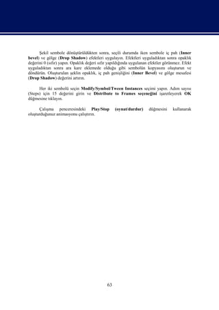 Şekil sembole dönüştürüldükten sonra, seçili durumda iken sembole iç pah (Inner
bevel) ve gölge (Drop Shadow) efektleri uygulayın. Efektleri uyguladıktan sonra opaklık
değerini 0 (sıfır) yapın. Opaklık değeri sıfır yapıldığında uygulanan efektler görünmez. Efekt
uyguladıktan sonra ara kare eklemede olduğu gibi sembolün kopyasını oluşturun ve
döndürün. Oluşturulan şeklin opaklık, iç pah genişliğini (Inner Bevel) ve gölge mesafesi
(Drop Shadow) değerini artırın.

      Her iki sembolü seçin Modify/Symbol/Tween Instances seçimi yapın. Adım sayısı
(Steps) için 15 değerini girin ve Distribute to Frames seçeneğini işaretleyerek OK
düğmesine tıklayın.

      Çalışma penceresindeki Play/Stop            (oynat/durdur)     düğmesini     kullanarak
oluşturduğunuz animasyonu çalıştırın.




                                             63
 