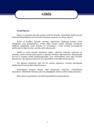 GİRİŞ

                                        GİRİŞ

      Sevgili Öğrenci,

      Resim ve nesnelerin üzerinde çalışma zevkli bir konudur. Günümüzde dijital (sayısal)
teknoloji kullanıldığında resim üzerinde çalışmaya yaşantımız da ihtiyaç duyarız.

      Resim ve grafikler üzerinde çalışmayı öğreneceğiz. Başlangıç konuları temel
olduğundan iyice pekiştirmeliyiz. Çünkü diğer konular sürekli başlangıç konularıyla
bağlantılı olduğundan temel konuları iyi kavramalıyız. Temel konular kavrandığında
görülecektir ki diğer konular çok daha rahat anlaşılacaktır.

      Modül ile resim üzerinde düzenleme yapma, vektörleri kullanma, katmanlar ile
çalışmayı, metin üzerinde işlem yapma ve gelişmiş teknikleri öğreneceksiniz. Başlangıçtaki
kavram ve konuları sürekli kullanacağımızdan iyice yerleştirdikten sonra diğer konulara
geçeceksiniz. Bir öğrenme faaliyetini iyice öğrendikten sonra diğer konuya geçiniz.

      Her öğrenme faaliyetiyle ilgili bol bol çalışma yapmalıyız. Çalışma yapıldığında
görülecektir ki konular daha rahat kavranıyor.

       Kullandığınız program dışında diğer programları araştırınız. Farklılıklarını
karşılaştırın. Günümüzde teknoloji çok hızlı geliştiğinden sürekli yenikleri takip etmelisiniz.

      Bakış açımızın genişlemesi için farklı kaynaklardan yararlanmalısınız.




                                              1
 