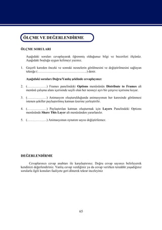 ÖLÇME VE DEĞERLENDİRME
 ÖLÇME VE DEĞERLENDİRME

ÖLÇME SORULARI

    Aşağıdaki soruları cevaplayarak öğrenmiş olduğunuz bilgi ve becerileri ölçünüz.
    Aşağıdaki boşluğa uygun kelimeyi yazınız.

1. Geçerli kareden önceki ve sonraki nesnelerin görülmesini ve değiştirilmesini sağlayan
   tekniğe (……………………………………….) denir.

    Aşağıdaki soruları Doğru/Yanlış şeklinde cevaplayınız:

2. (………………) Frames panelindeki Options menüsünün Distribute to Frames alt
   menüsü çalışma alanı içerisinde seçili olan her nesneyi ayrı bir çerçeve içerisine koyar.

3. (………………) Animasyon oluşturulduğunda animasyonun her karesinde görünmesi
   istenen şekiller paylaştırılmış katman üzerine yerleştirilir.

4. (………………) Paylaştırılan katman oluşturmak için Layers Panelindeki Options
   menüsünde Share This Layer alt menüsünden yararlanılır.

5. (………………) Animasyonun oynatım sayısı değiştirilemez.




DEĞERLENDİRME

      Cevaplarınızı cevap anahtarı ile karşılaştırınız. Doğru cevap sayınızı belirleyerek
kendinizi değerlendiriniz. Yanlış cevap verdiğiniz ya da cevap verirken tereddüt yaşadığınız
sorularla ilgili konuları faaliyete geri dönerek tekrar inceleyiniz




                                            65
 